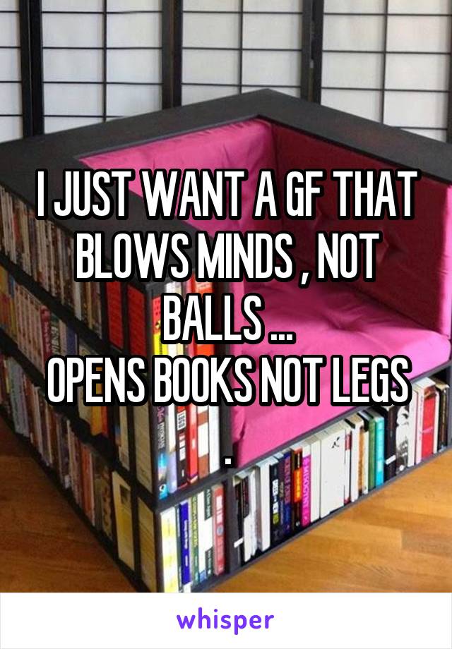 I JUST WANT A GF THAT BLOWS MINDS , NOT BALLS ...
OPENS BOOKS NOT LEGS .