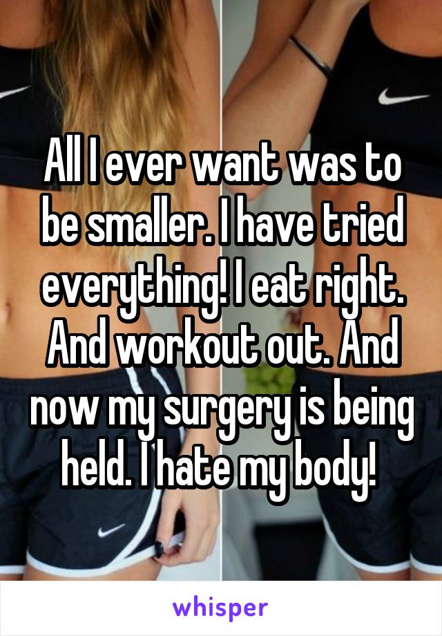 All I ever want was to be smaller. I have tried everything! I eat right. And workout out. And now my surgery is being held. I hate my body! 