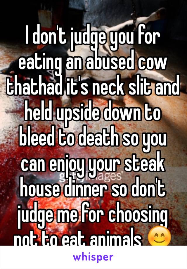 I don't judge you for eating an abused cow thathad it's neck slit and held upside down to bleed to death so you can enjoy your steak house dinner so don't judge me for choosing not to eat animals 😊
