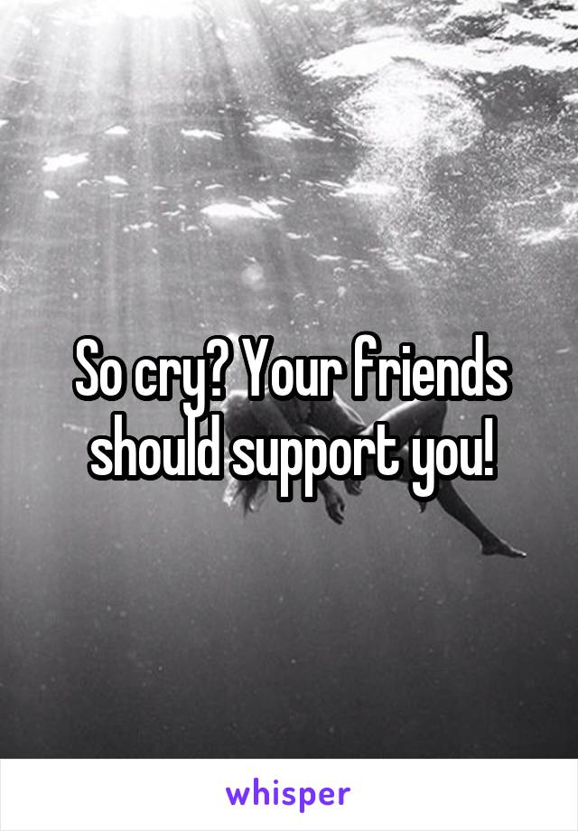 So cry? Your friends should support you!