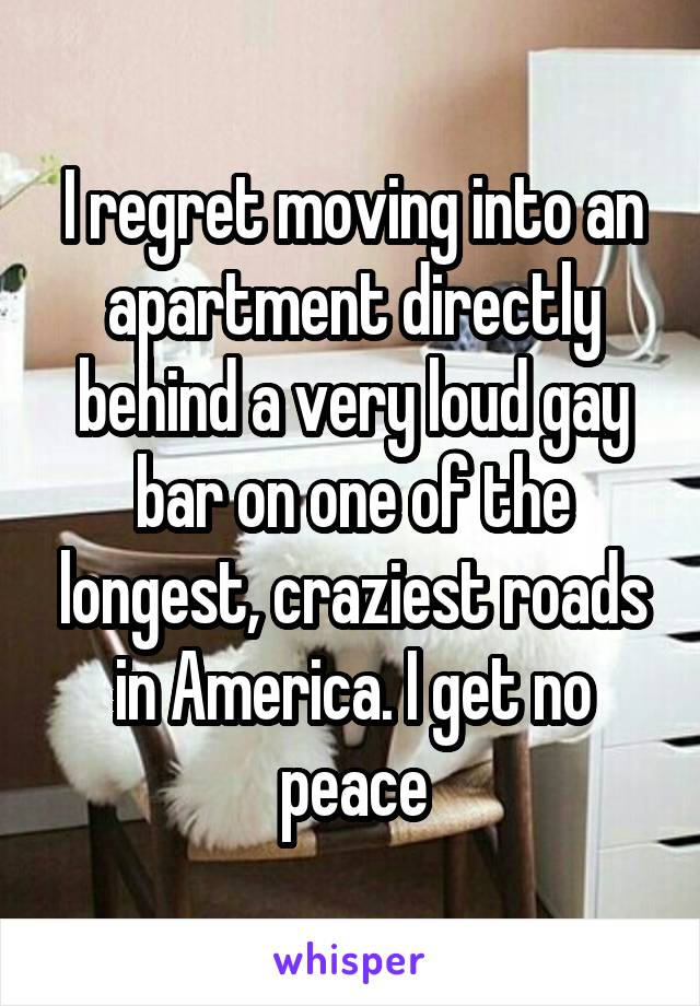 I regret moving into an apartment directly behind a very loud gay bar on one of the longest, craziest roads in America. I get no peace