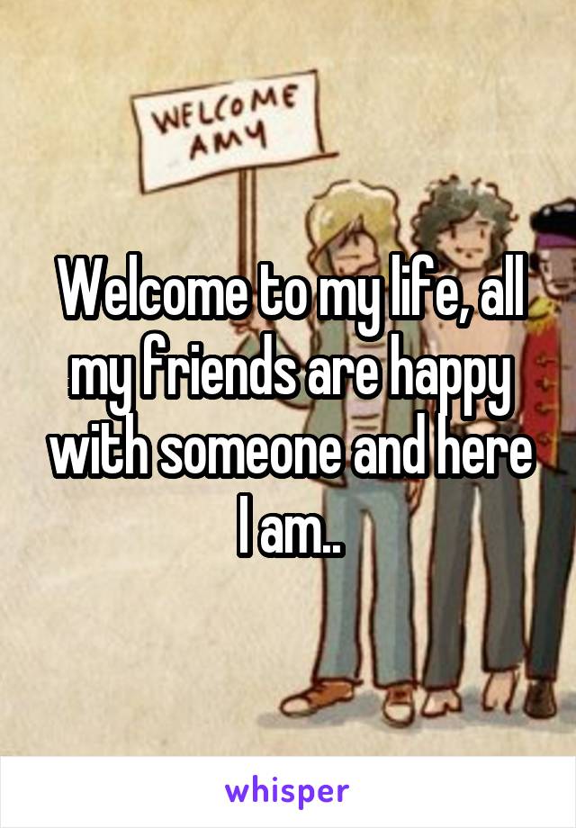 Welcome to my life, all my friends are happy with someone and here I am..