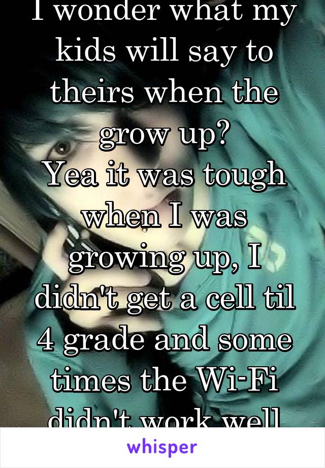 I wonder what my kids will say to theirs when the grow up?
Yea it was tough when I was growing up, I didn't get a cell til 4 grade and some times the Wi-Fi didn't work well upstairs 