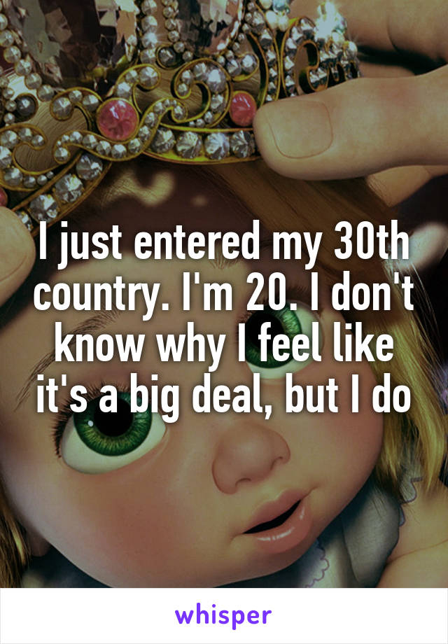 I just entered my 30th country. I'm 20. I don't know why I feel like it's a big deal, but I do