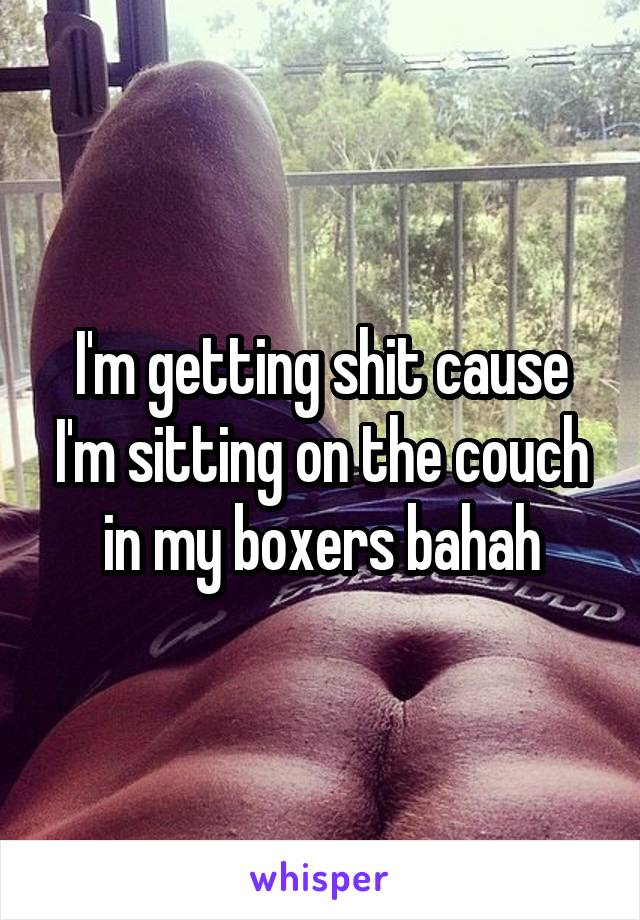 I'm getting shit cause I'm sitting on the couch in my boxers bahah