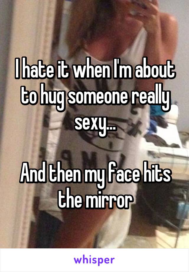 I hate it when I'm about to hug someone really sexy...

And then my face hits the mirror