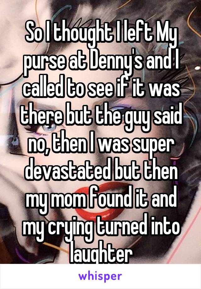 So I thought I left My purse at Denny's and I called to see if it was there but the guy said no, then I was super devastated but then my mom found it and my crying turned into laughter