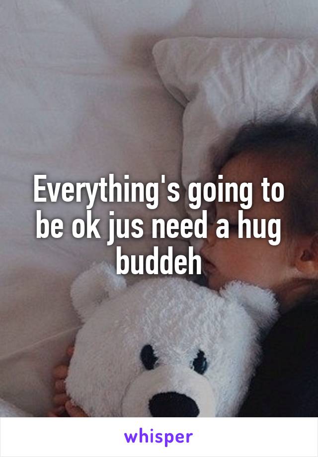 Everything's going to be ok jus need a hug buddeh
