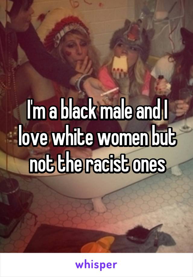 I'm a black male and I love white women but not the racist ones