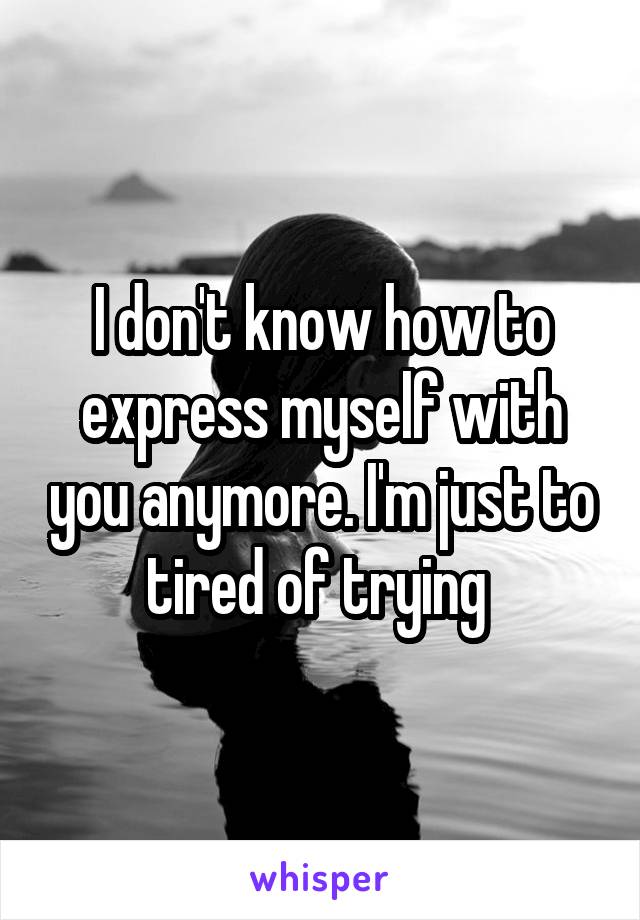 I don't know how to express myself with you anymore. I'm just to tired of trying 