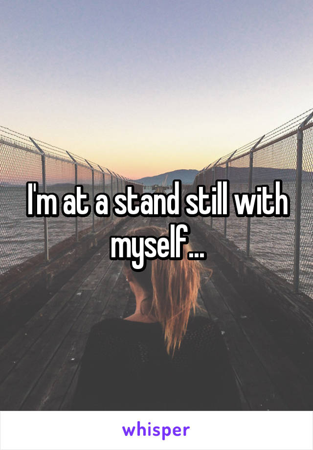 I'm at a stand still with myself...