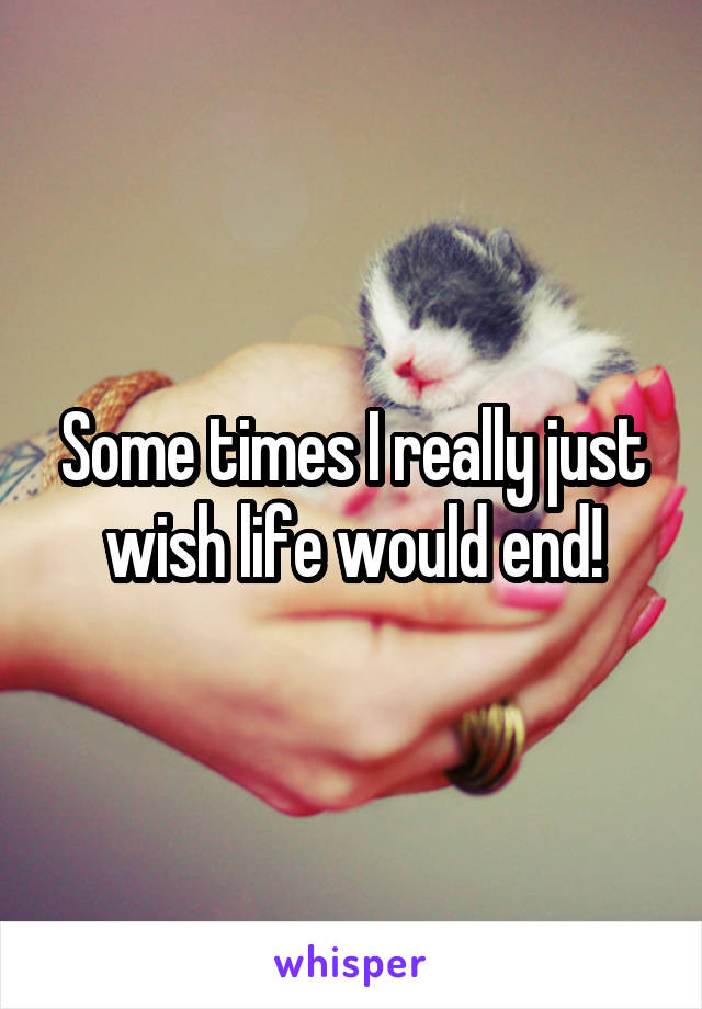 Some times I really just wish life would end!
