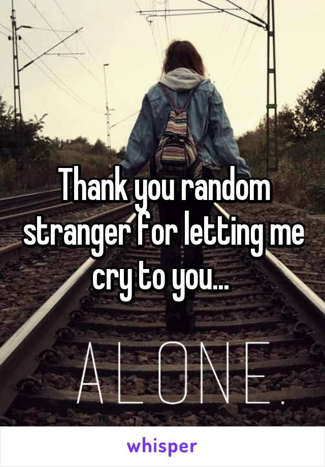 Thank you random stranger for letting me cry to you... 