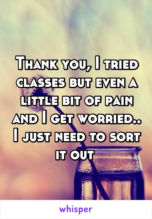 Thank you, I tried classes but even a little bit of pain and I get worried.. I just need to sort it out 