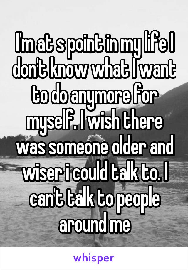 I'm at s point in my life I don't know what I want to do anymore for myself. I wish there was someone older and wiser i could talk to. I can't talk to people around me