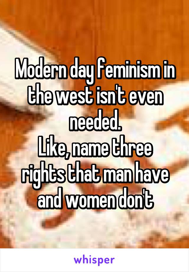 Modern day feminism in the west isn't even needed.
Like, name three rights that man have and women don't