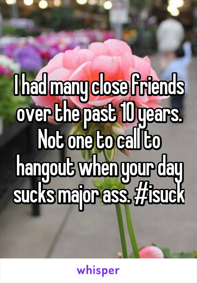 I had many close friends over the past 10 years. Not one to call to hangout when your day sucks major ass. #isuck