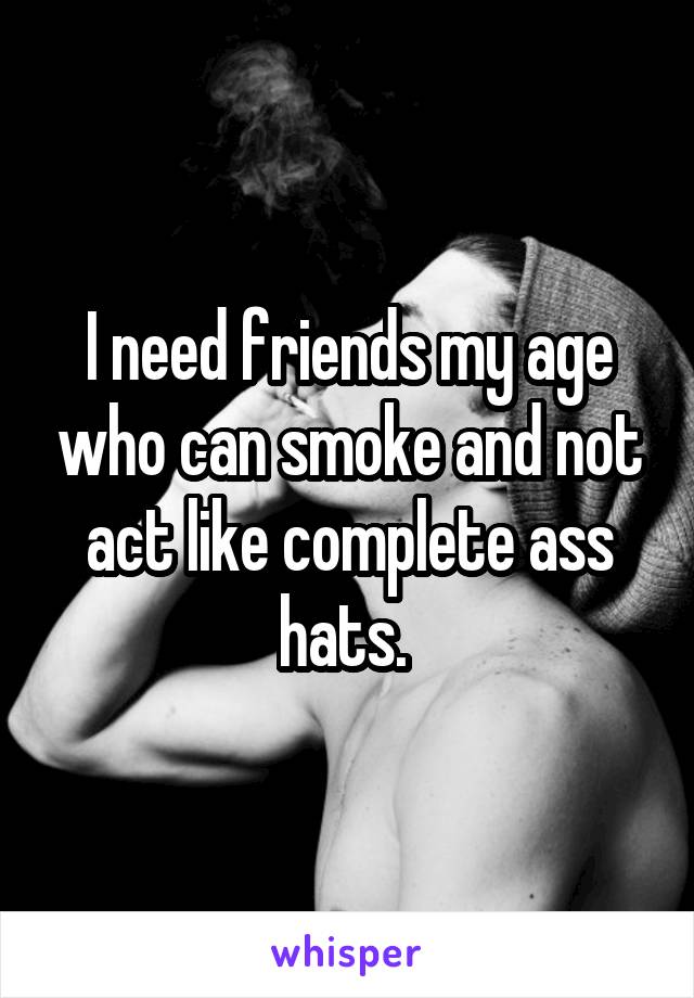 I need friends my age who can smoke and not act like complete ass hats. 