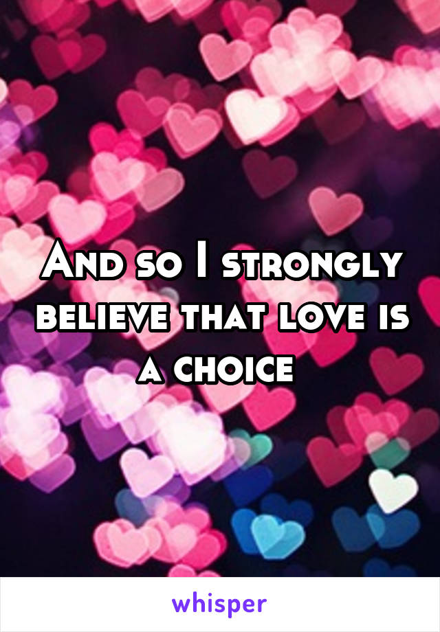And so I strongly believe that love is a choice 