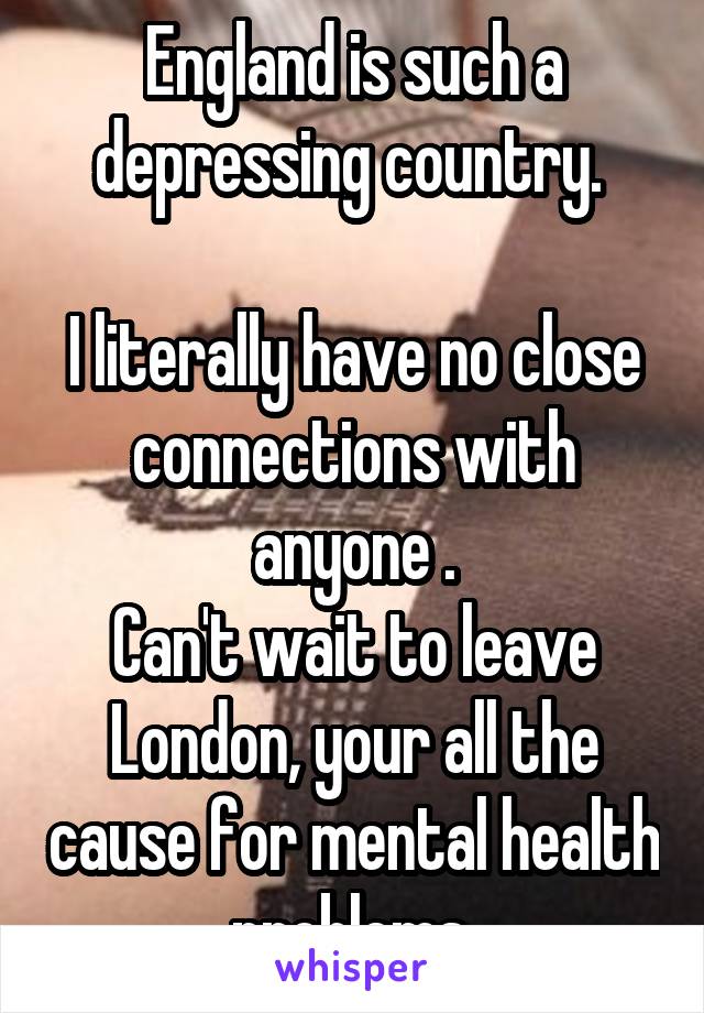 England is such a depressing country. 

I literally have no close connections with anyone .
Can't wait to leave London, your all the cause for mental health problems.