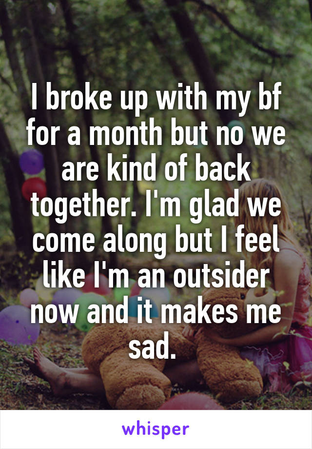 I broke up with my bf for a month but no we are kind of back together. I'm glad we come along but I feel like I'm an outsider now and it makes me sad. 