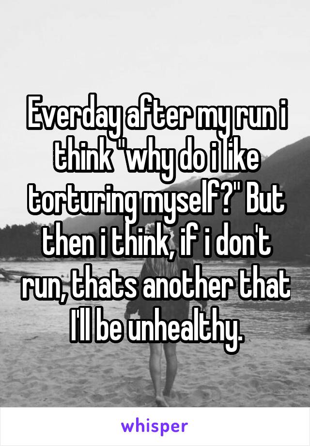 Everday after my run i think "why do i like torturing myself?" But then i think, if i don't run, thats another that I'll be unhealthy.