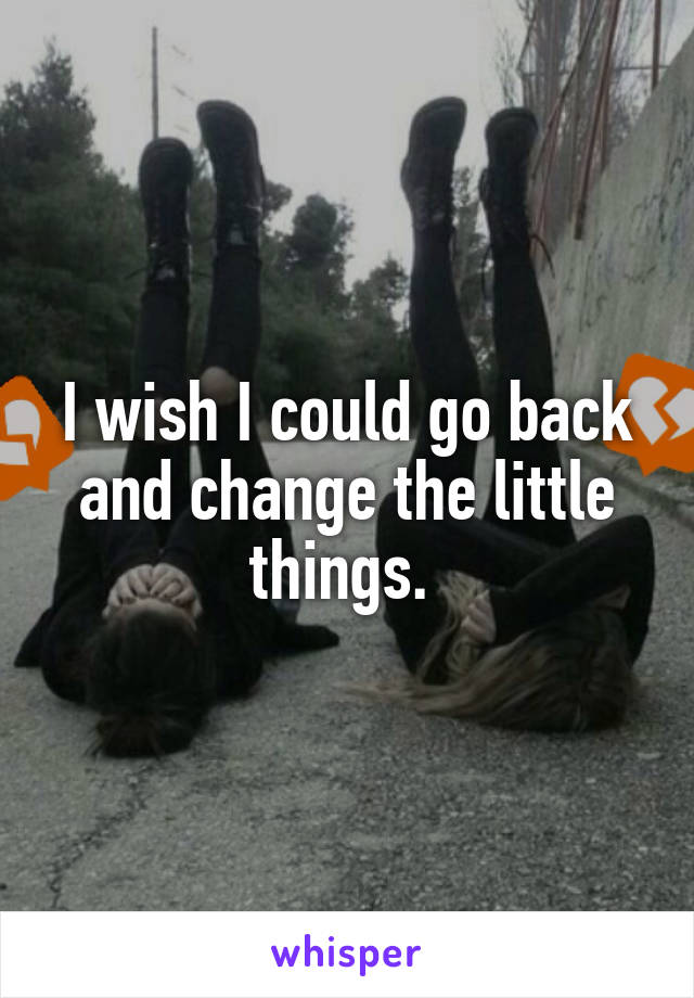 I wish I could go back and change the little things. 