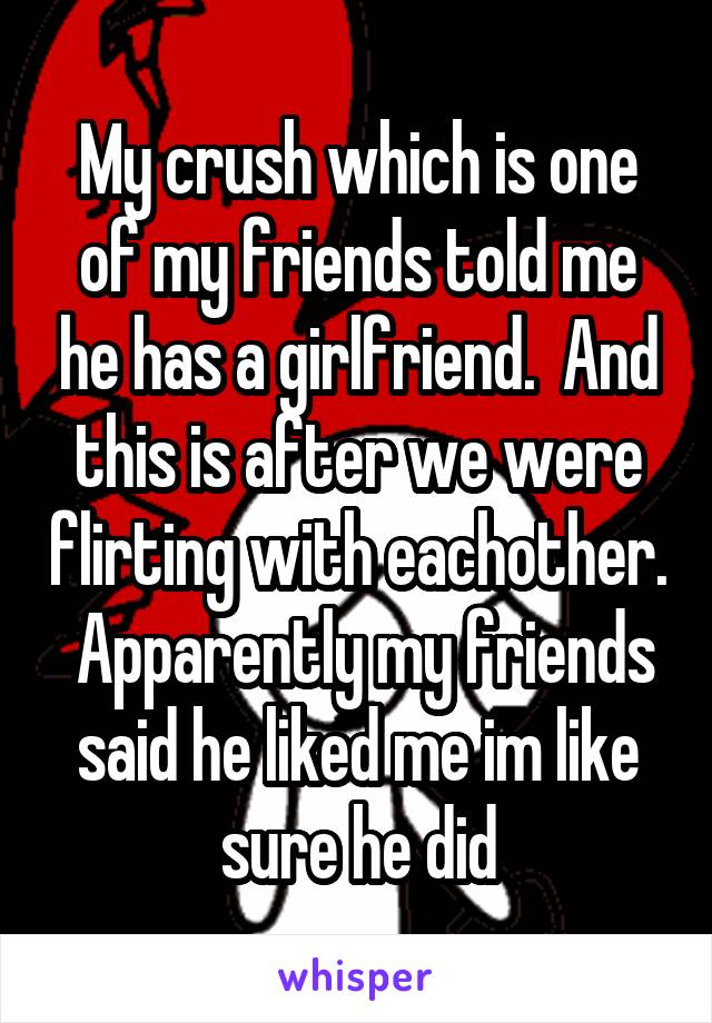 My crush which is one of my friends told me he has a girlfriend.  And this is after we were flirting with eachother.  Apparently my friends said he liked me im like sure he did
