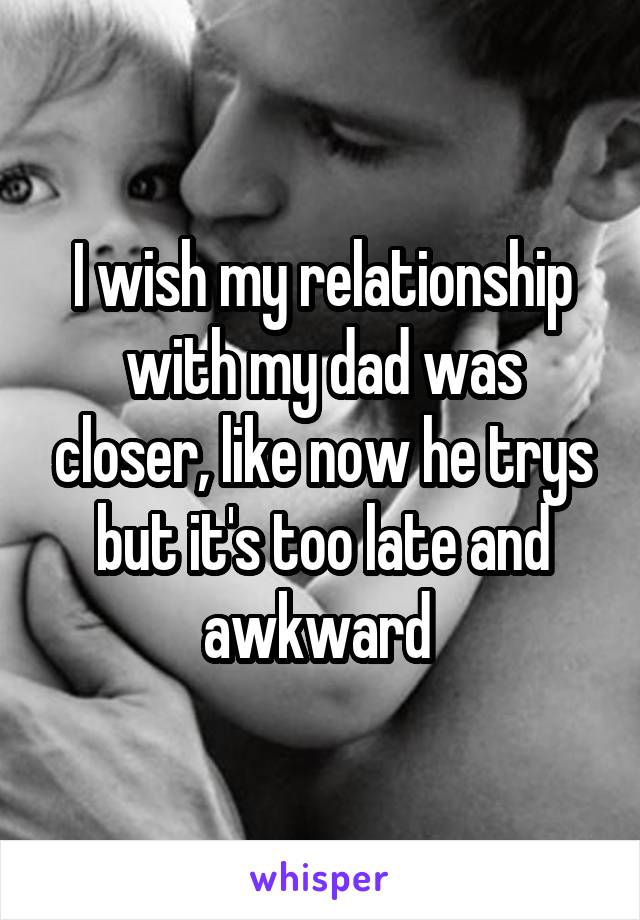 I wish my relationship with my dad was closer, like now he trys but it's too late and awkward 