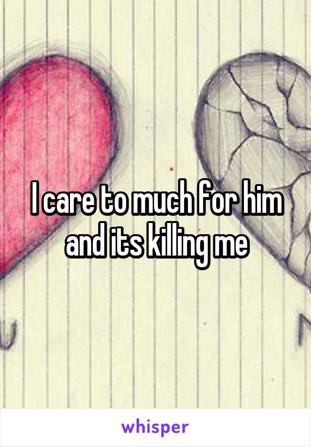I care to much for him and its killing me