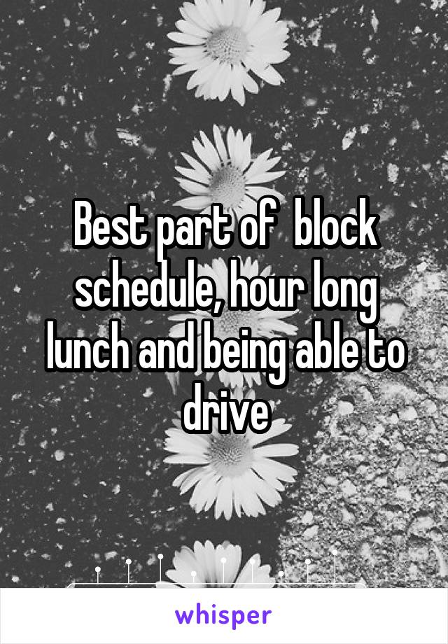 Best part of  block schedule, hour long lunch and being able to drive
