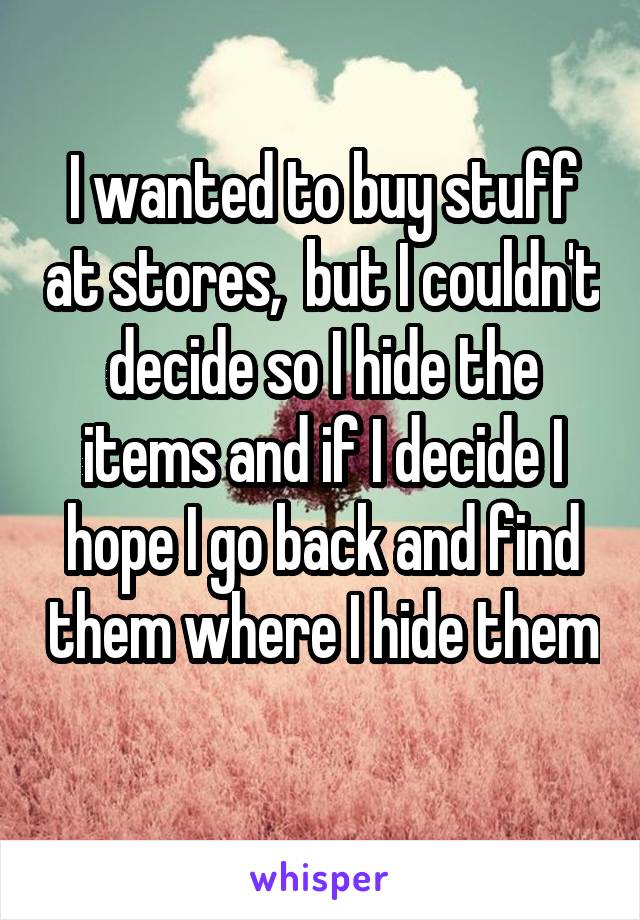 I wanted to buy stuff at stores,  but I couldn't decide so I hide the items and if I decide I hope I go back and find them where I hide them 