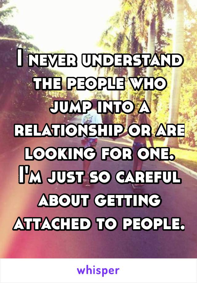 I never understand the people who jump into a relationship or are looking for one. I'm just so careful about getting attached to people.