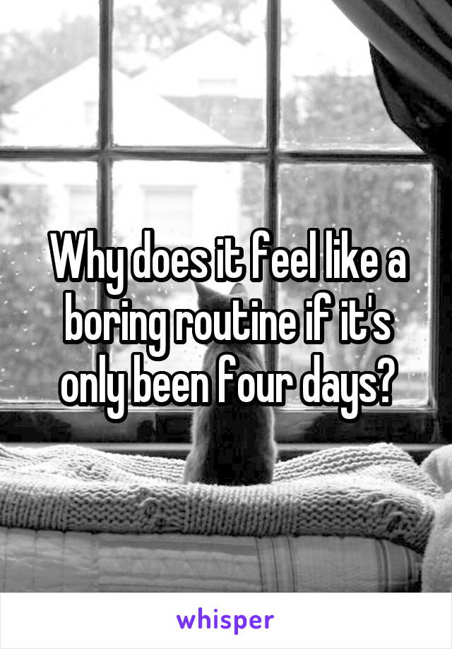 Why does it feel like a boring routine if it's only been four days?