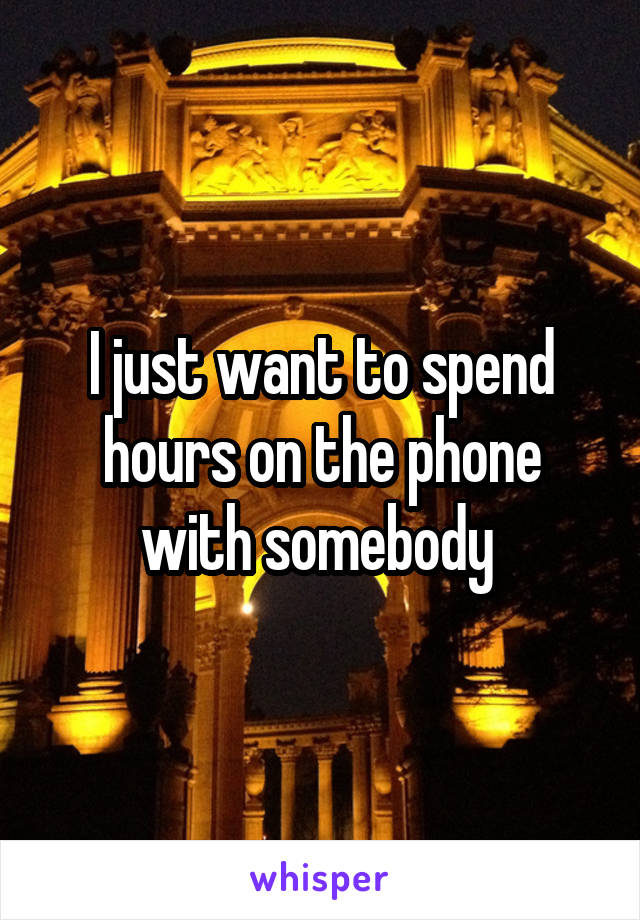 I just want to spend hours on the phone with somebody 