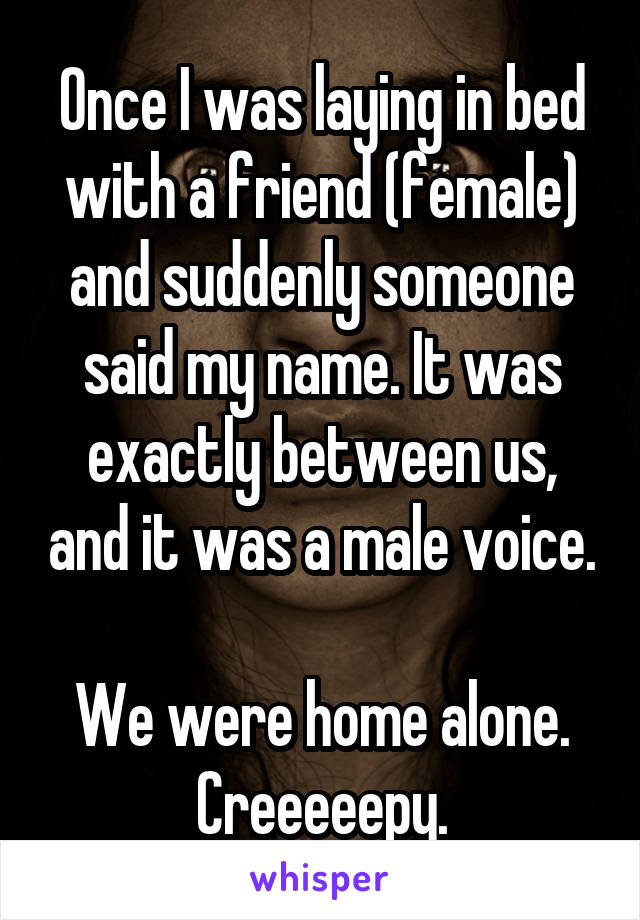 Once I was laying in bed with a friend (female) and suddenly someone said my name. It was exactly between us, and it was a male voice.

We were home alone.
Creeeeepy.