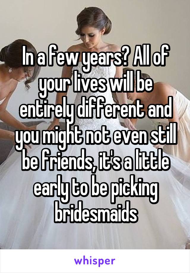 In a few years? All of your lives will be entirely different and you might not even still be friends, it's a little early to be picking bridesmaids