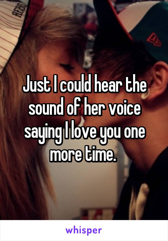 Just I could hear the sound of her voice saying I love you one more time. 