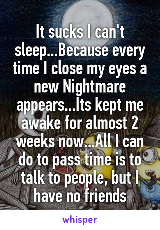 It sucks I can't sleep...Because every time I close my eyes a new Nightmare appears...Its kept me awake for almost 2 weeks now...All I can do to pass time is to talk to people, but I have no friends