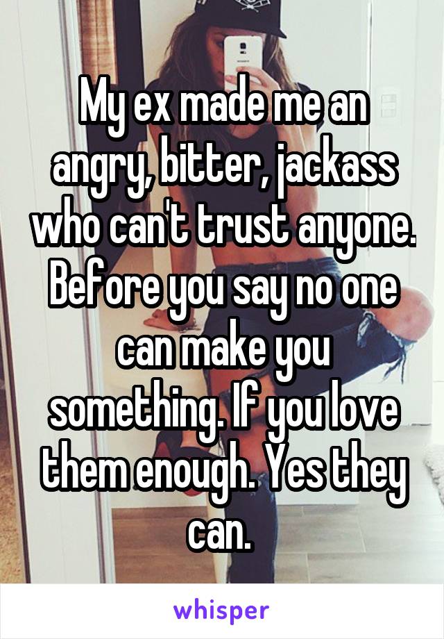 My ex made me an angry, bitter, jackass who can't trust anyone. Before you say no one can make you something. If you love them enough. Yes they can. 