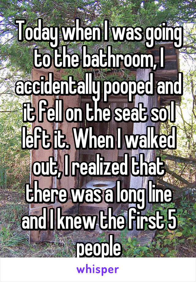 Today when I was going to the bathroom, I accidentally pooped and it fell on the seat so I left it. When I walked out, I realized that there was a long line and I knew the first 5 people