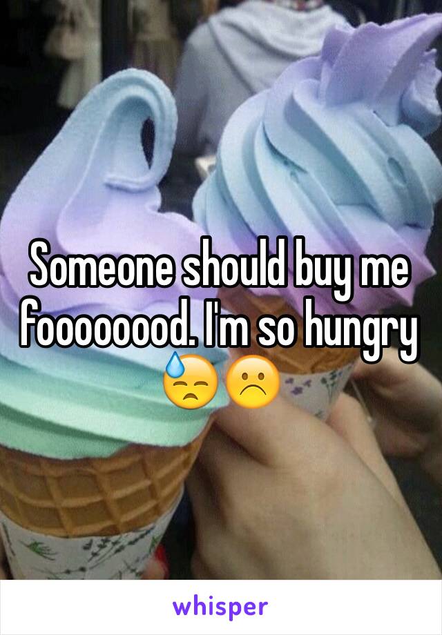 Someone should buy me foooooood. I'm so hungry 😓☹️