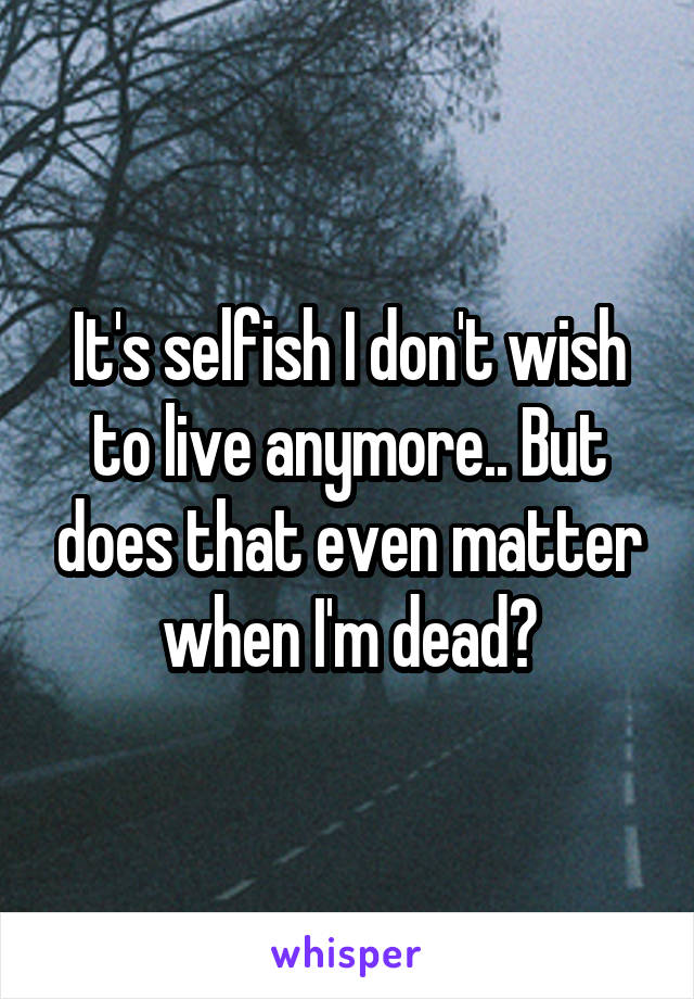 It's selfish I don't wish to live anymore.. But does that even matter when I'm dead?