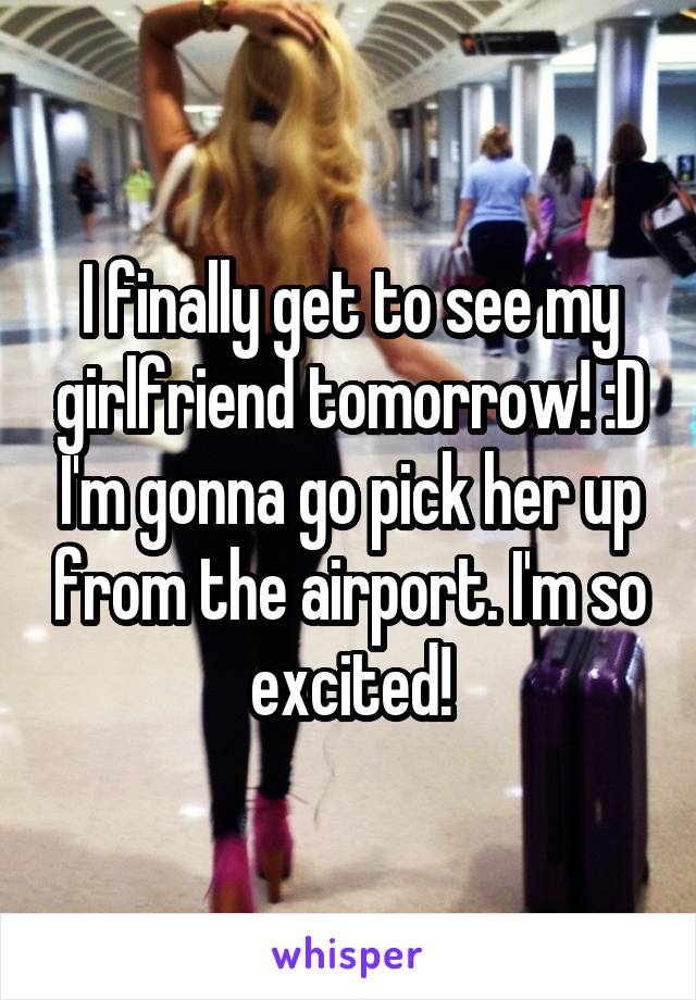I finally get to see my girlfriend tomorrow! :D I'm gonna go pick her up from the airport. I'm so excited!