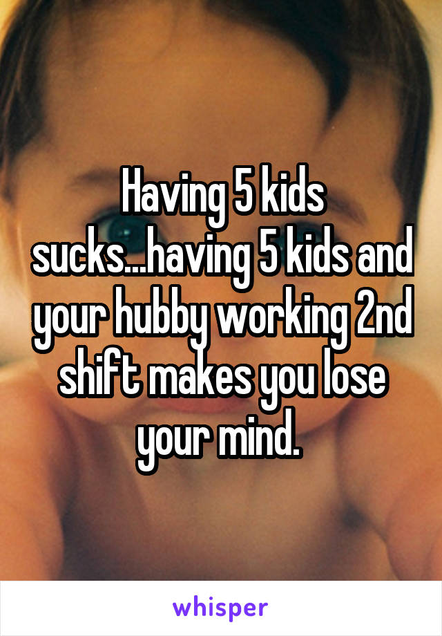 Having 5 kids sucks...having 5 kids and your hubby working 2nd shift makes you lose your mind. 