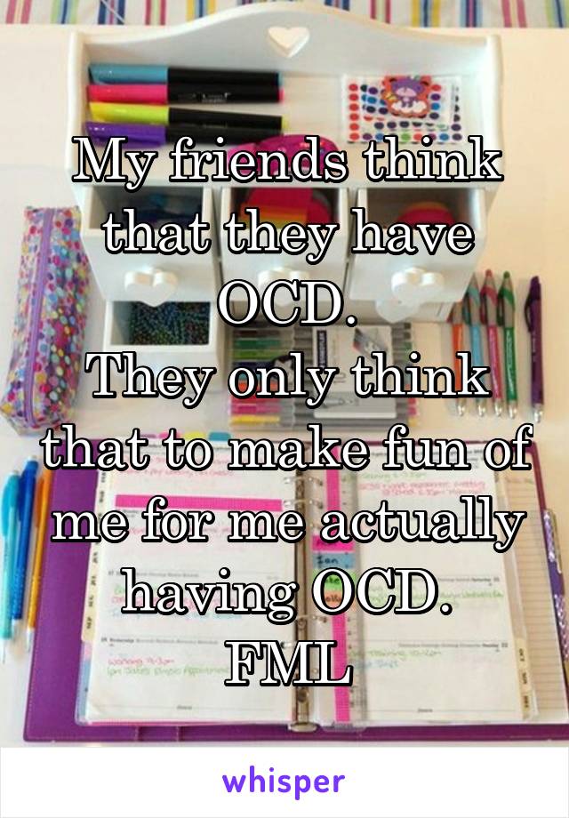 My friends think that they have OCD.
They only think that to make fun of me for me actually having OCD.
FML
