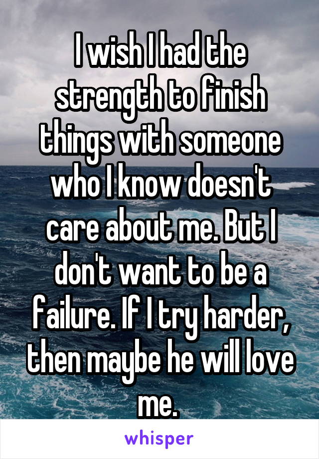 I wish I had the strength to finish things with someone who I know doesn't care about me. But I don't want to be a failure. If I try harder, then maybe he will love me. 