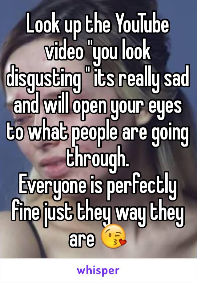 Look up the YouTube video "you look disgusting " its really sad and will open your eyes to what people are going through. 
Everyone is perfectly fine just they way they are 😘
