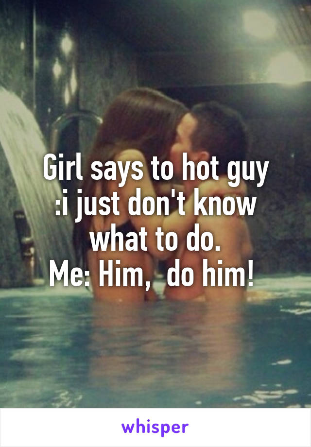 Girl says to hot guy
:i just don't know what to do.
Me: Him,  do him! 