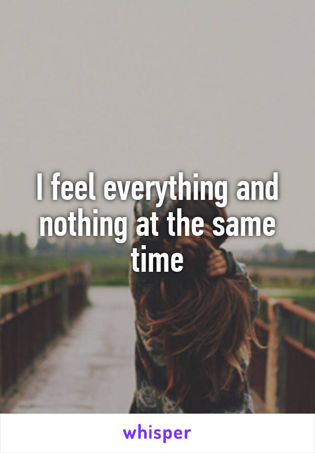 I feel everything and nothing at the same time